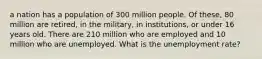 a nation has a population of 300 million people. Of these, 80 million are retired, in the military, in institutions, or under 16 years old. There are 210 million who are employed and 10 million who are unemployed. What is the unemployment rate?