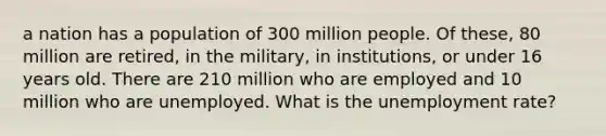 a nation has a population of 300 million people. Of these, 80 million are retired, in the military, in institutions, or under 16 years old. There are 210 million who are employed and 10 million who are unemployed. What is the unemployment rate?