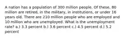 A nation has a population of 300 million people. Of these, 80 million are retired, in the military, in institutions, or under 16 years old. There are 210 million people who are employed and 10 million who are unemployed. What is the unemployment rate? a.) 3.3 percent b.) 3.6 percent c.) 4.5 percent d.) 5.2 percent