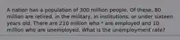 A nation has a population of 300 million people. Of these, 80 million are retired, in the military, in institutions, or under sixteen years old. There are 210 million who * are employed and 10 million who are unemployed. What is the unemployment rate?