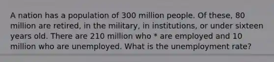 A nation has a population of 300 million people. Of these, 80 million are retired, in the military, in institutions, or under sixteen years old. There are 210 million who * are employed and 10 million who are unemployed. What is the unemployment rate?