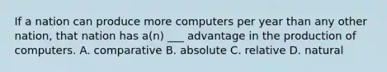 If a nation can produce more computers per year than any other nation, that nation has a(n) ___ advantage in the production of computers. A. comparative B. absolute C. relative D. natural