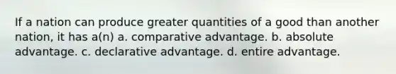 If a nation can produce greater quantities of a good than another nation, it has a(n) a. comparative advantage. b. absolute advantage. c. declarative advantage. d. entire advantage.