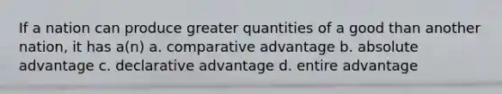 If a nation can produce greater quantities of a good than another nation, it has a(n) a. comparative advantage b. absolute advantage c. declarative advantage d. entire advantage