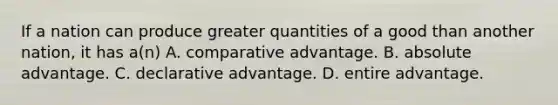 If a nation can produce greater quantities of a good than another nation, it has a(n) A. comparative advantage. B. absolute advantage. C. declarative advantage. D. entire advantage.