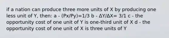 if a nation can produce three more units of X by producing one less unit of Y, then: a - (Px/Py)=1/3 b - ΔY/ΔX= 3/1 c - the opportunity cost of one unit of Y is one-third unit of X d - the opportunity cost of one unit of X is three units of Y