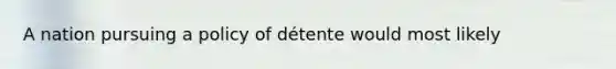 A nation pursuing a policy of détente would most likely