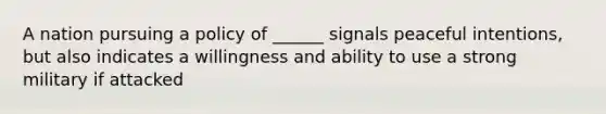 A nation pursuing a policy of ______ signals peaceful intentions, but also indicates a willingness and ability to use a strong military if attacked