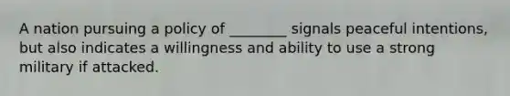 A nation pursuing a policy of ________ signals peaceful intentions, but also indicates a willingness and ability to use a strong military if attacked.