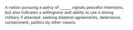 A nation pursuing a policy of ______ signals peaceful intentions, but also indicates a willingness and ability to use a strong military if attacked. seeking bilateral agreements, deterrence, containment, politics by other means,