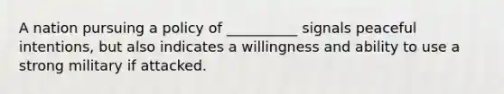 A nation pursuing a policy of __________ signals peaceful intentions, but also indicates a willingness and ability to use a strong military if attacked.