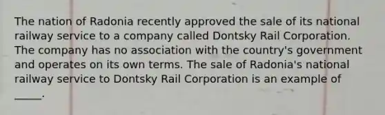 The nation of Radonia recently approved the sale of its national railway service to a company called Dontsky Rail Corporation. The company has no association with the country's government and operates on its own terms. The sale of Radonia's national railway service to Dontsky Rail Corporation is an example of _____.