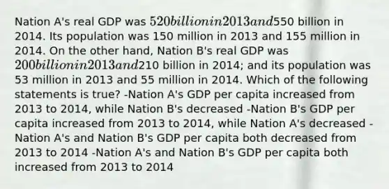 Nation A's real GDP was 520 billion in 2013 and550 billion in 2014. Its population was 150 million in 2013 and 155 million in 2014. On the other hand, Nation B's real GDP was 200 billion in 2013 and210 billion in 2014; and its population was 53 million in 2013 and 55 million in 2014. Which of the following statements is true? -Nation A's GDP per capita increased from 2013 to 2014, while Nation B's decreased -Nation B's GDP per capita increased from 2013 to 2014, while Nation A's decreased -Nation A's and Nation B's GDP per capita both decreased from 2013 to 2014 -Nation A's and Nation B's GDP per capita both increased from 2013 to 2014