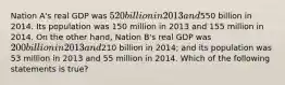 Nation A's real GDP was 520 billion in 2013 and550 billion in 2014. Its population was 150 million in 2013 and 155 million in 2014. On the other hand, Nation B's real GDP was 200 billion in 2013 and210 billion in 2014; and its population was 53 million in 2013 and 55 million in 2014. Which of the following statements is true?