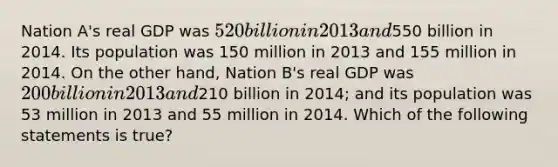 Nation A's real GDP was 520 billion in 2013 and550 billion in 2014. Its population was 150 million in 2013 and 155 million in 2014. On the other hand, Nation B's real GDP was 200 billion in 2013 and210 billion in 2014; and its population was 53 million in 2013 and 55 million in 2014. Which of the following statements is true?