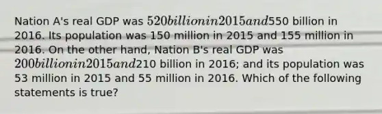 Nation A's real GDP was 520 billion in 2015 and550 billion in 2016. Its population was 150 million in 2015 and 155 million in 2016. On the other hand, Nation B's real GDP was 200 billion in 2015 and210 billion in 2016; and its population was 53 million in 2015 and 55 million in 2016. Which of the following statements is true?