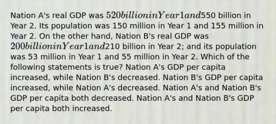 Nation A's real GDP was 520 billion in Year 1 and550 billion in Year 2. Its population was 150 million in Year 1 and 155 million in Year 2. On the other hand, Nation B's real GDP was 200 billion in Year 1 and210 billion in Year 2; and its population was 53 million in Year 1 and 55 million in Year 2. Which of the following statements is true? Nation A's GDP per capita increased, while Nation B's decreased. Nation B's GDP per capita increased, while Nation A's decreased. Nation A's and Nation B's GDP per capita both decreased. Nation A's and Nation B's GDP per capita both increased.