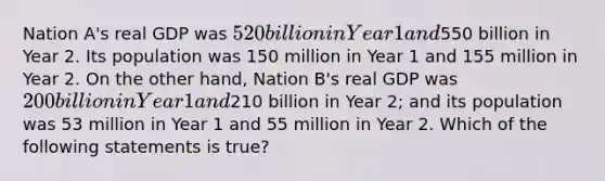 Nation A's real GDP was 520 billion in Year 1 and550 billion in Year 2. Its population was 150 million in Year 1 and 155 million in Year 2. On the other hand, Nation B's real GDP was 200 billion in Year 1 and210 billion in Year 2; and its population was 53 million in Year 1 and 55 million in Year 2. Which of the following statements is true?