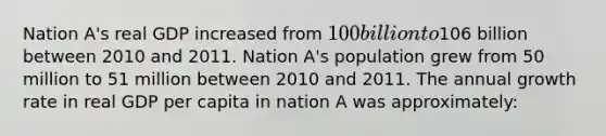 Nation A's real GDP increased from 100 billion to106 billion between 2010 and 2011. Nation A's population grew from 50 million to 51 million between 2010 and 2011. The annual growth rate in real GDP per capita in nation A was approximately: