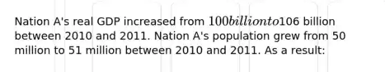 Nation A's real GDP increased from 100 billion to106 billion between 2010 and 2011. Nation A's population grew from 50 million to 51 million between 2010 and 2011. As a result: