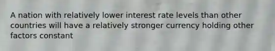 A nation with relatively lower interest rate levels than other countries will have a relatively stronger currency holding other factors constant