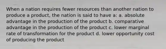 When a nation requires fewer resources than another nation to produce a product, the nation is said to have a: a. absolute advantage in the production of the product b. comparative advantage in the production of the product c. lower marginal rate of transformation for the product d. lower opportunity cost of producing the product