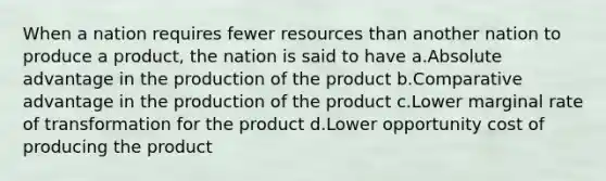 When a nation requires fewer resources than another nation to produce a product, the nation is said to have a.Absolute advantage in the production of the product b.Comparative advantage in the production of the product c.Lower marginal rate of transformation for the product d.Lower opportunity cost of producing the product