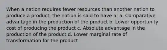 When a nation requires fewer resources than another nation to produce a product, the nation is said to have a: a. Comparative advantage in the production of the product b. Lower opportunity cost of producing the product c. Absolute advantage in the production of the product d. Lower marginal rate of transformation for the product