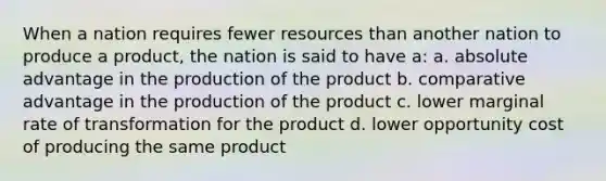 When a nation requires fewer resources than another nation to produce a product, the nation is said to have a: a. absolute advantage in the production of the product b. comparative advantage in the production of the product c. lower marginal rate of transformation for the product d. lower opportunity cost of producing the same product