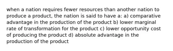 when a nation requires fewer resources than another nation to produce a product, the nation is said to have a: a) comparative advantage in the production of the product b) lower marginal rate of transformation for the product c) lower opportunity cost of producing the product d) absolute advantage in the production of the product