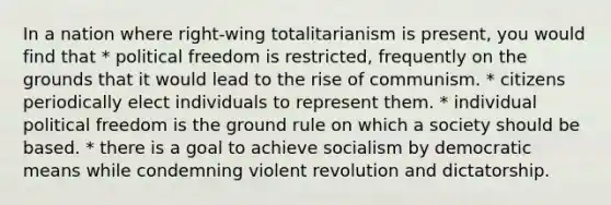 In a nation where right-wing totalitarianism is present, you would find that * political freedom is restricted, frequently on the grounds that it would lead to the rise of communism. * citizens periodically elect individuals to represent them. * individual political freedom is the ground rule on which a society should be based. * there is a goal to achieve socialism by democratic means while condemning violent revolution and dictatorship.