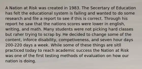 A Nation at Risk was created in 1983. The Secertary of Education has felt the educational system is failing and wanted to do some research and file a report to see if this is correct. Through his report he saw that the nations scores were lower in english, writing, and math. Many students were not picking hard classes but raher trying to scrap by. He decided to change some of the content, inforce disability, competiveness, and seven hour days 200-220 days a week. While some of these things are sitll practiced today to reach academic success the Nation at Risk was one of the first testing methods of evaluation on how our nation is doing.