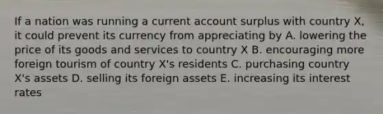 If a nation was running a current account surplus with country X, it could prevent its currency from appreciating by A. lowering the price of its goods and services to country X B. encouraging more foreign tourism of country X's residents C. purchasing country X's assets D. selling its foreign assets E. increasing its interest rates