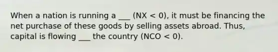 When a nation is running a ___ (NX < 0), it must be financing the net purchase of these goods by selling assets abroad. Thus, capital is flowing ___ the country (NCO < 0).