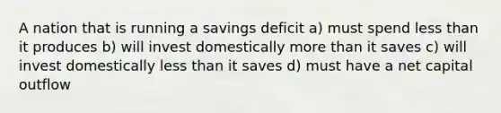 A nation that is running a savings deficit a) must spend less than it produces b) will invest domestically more than it saves c) will invest domestically less than it saves d) must have a net capital outflow