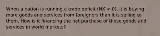 When a nation is running a trade deficit (NX < 0), it is buying more goods and services from foreigners than it is selling to them. How is it financing the net purchase of these goods and services in world markets?