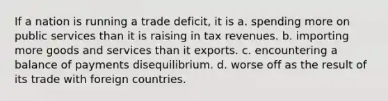 If a nation is running a trade deficit, it is a. spending more on public services than it is raising in tax revenues. b. importing more goods and services than it exports. c. encountering a balance of payments disequilibrium. d. worse off as the result of its trade with foreign countries.