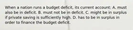 When a nation runs a budget deficit, its current account: A. must also be in deficit. B. must not be in deficit. C. might be in surplus if private saving is sufficiently high. D. has to be in surplus in order to finance the budget deficit.