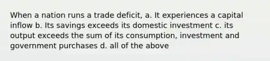 When a nation runs a trade deficit, a. It experiences a capital inflow b. Its savings exceeds its domestic investment c. its output exceeds the sum of its consumption, investment and government purchases d. all of the above