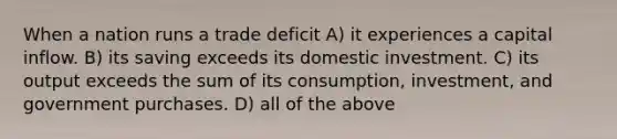 When a nation runs a trade deficit A) it experiences a capital inflow. B) its saving exceeds its domestic investment. C) its output exceeds the sum of its consumption, investment, and government purchases. D) all of the above