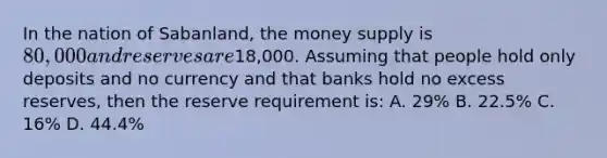 In the nation of Sabanland, the money supply is 80,000 and reserves are18,000. Assuming that people hold only deposits and no currency and that banks hold no excess reserves, then the reserve requirement is: A. 29% B. 22.5% C. 16% D. 44.4%