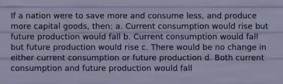 If a nation were to save more and consume less, and produce more capital goods, then: a. Current consumption would rise but future production would fall b. Current consumption would fall but future production would rise c. There would be no change in either current consumption or future production d. Both current consumption and future production would fall