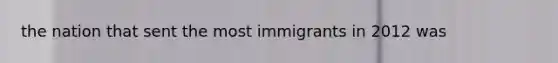 the nation that sent the most immigrants in 2012 was