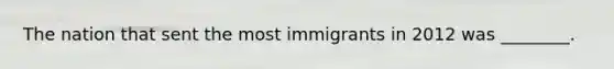 The nation that sent the most immigrants in 2012 was ________.