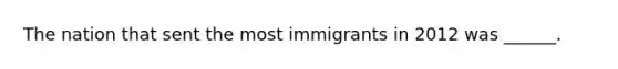 The nation that sent the most immigrants in 2012 was ______.