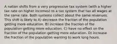 A nation shifts from a very progressive tax system (with a higher tax rate on higher incomes) to a tax system that tax all wages at the same rate. Both systems collect about the same revenues. This shift is likely to A) decrease the fraction of the population getting more education. B) increase the fraction of the population getting more education. C) have no effect on the fraction of the population getting more education. D) increase the fraction of the population wanting to work long hours.