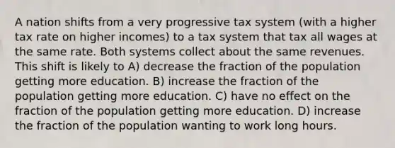 A nation shifts from a very progressive tax system (with a higher tax rate on higher incomes) to a tax system that tax all wages at the same rate. Both systems collect about the same revenues. This shift is likely to A) decrease the fraction of the population getting more education. B) increase the fraction of the population getting more education. C) have no effect on the fraction of the population getting more education. D) increase the fraction of the population wanting to work long hours.