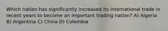 Which nation has significantly increased its international trade in recent years to become an important trading nation? A) Algeria B) Argentina C) China D) Colombia