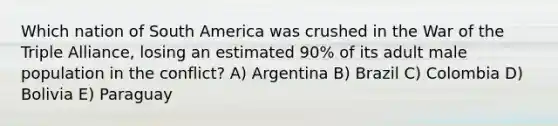 Which nation of South America was crushed in the War of the Triple Alliance, losing an estimated 90% of its adult male population in the conflict? A) Argentina B) Brazil C) Colombia D) Bolivia E) Paraguay