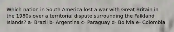 Which nation in South America lost a war with Great Britain in the 1980s over a territorial dispute surrounding the Falkland Islands? a- Brazil b- Argentina c- Paraguay d- Bolivia e- Colombia